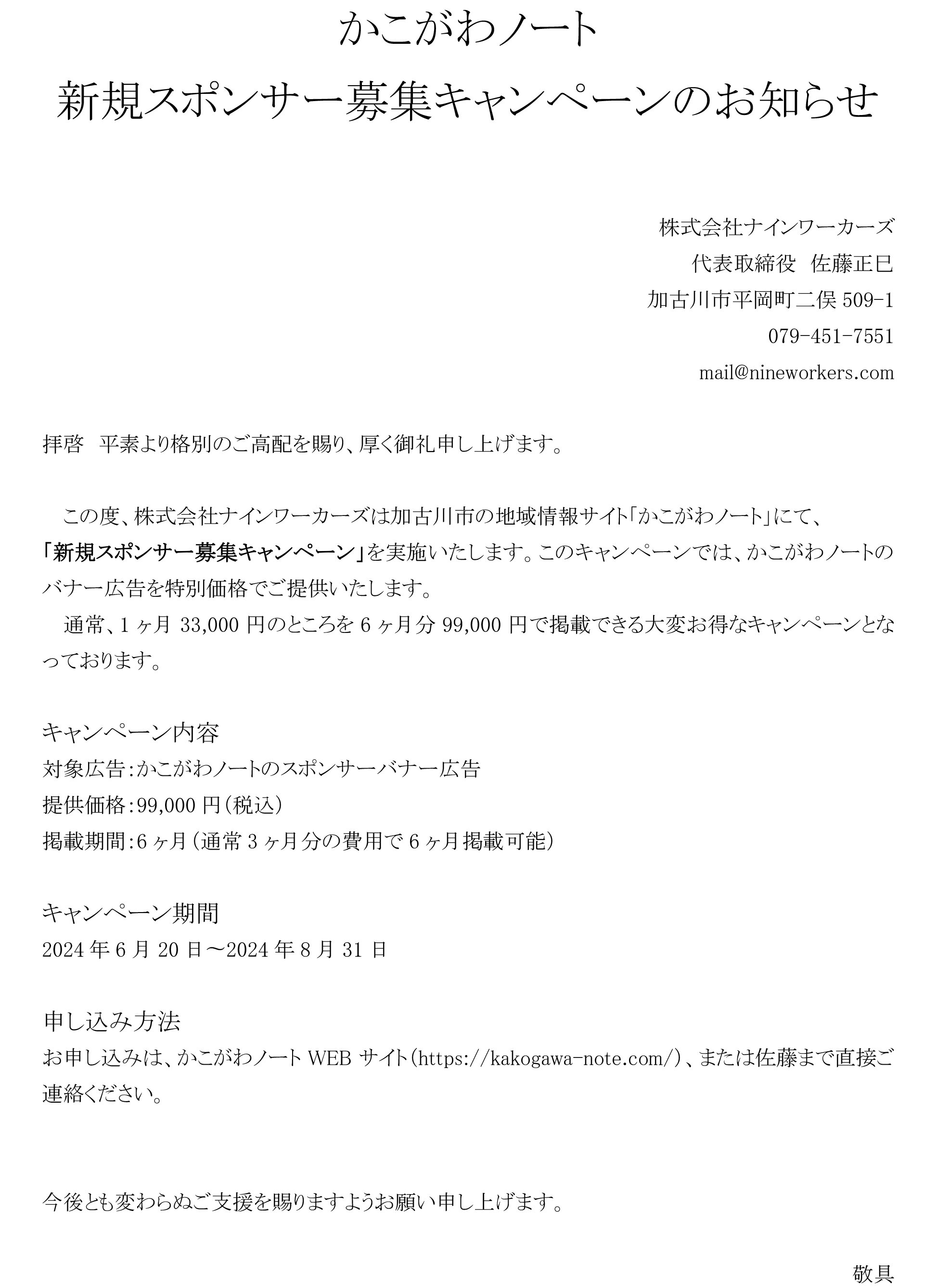 かこがわノート
新規スポンサー募集キャンペーンのお知らせ


株式会社ナインワーカーズ
代表取締役　佐藤正巳
加古川市平岡町二俣509-1
079-451-7551
mail@nineworkers.com

拝啓　平素より格別のご高配を賜り、厚く御礼申し上げます。

この度、株式会社ナインワーカーズは加古川市の地域情報サイト「かこがわノート」にて、
「新規スポンサー募集キャンペーン」を実施いたします。このキャンペーンでは、かこがわノートのバナー広告を特別価格でご提供いたします。
通常、1ヶ月33,000円のところを6ヶ月分99,000円で掲載できる大変お得なキャンペーンとなっております。

キャンペーン内容
対象広告：かこがわノートのスポンサーバナー広告
提供価格：99,000円（税込）
掲載期間：6ヶ月（通常3ヶ月分の費用で6ヶ月掲載可能）

キャンペーン期間
2024年6月20日〜2024年8月31日

申し込み方法
お申し込みは、かこがわノートWEBサイト（https://kakogawa-note.com/）、または佐藤まで直接ご連絡ください。


今後とも変わらぬご支援を賜りますようお願い申し上げます。

敬具
